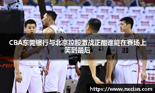 CBA东莞银行与北京控股激战正酣谁能在赛场上笑到最后